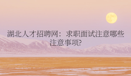 湖北人才招聘网：求职面试注意哪些注意事项?