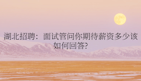 湖北招聘：面试管问你期待薪资多少该如何回答?