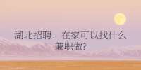 湖北招聘：在家可以找什么兼职做?